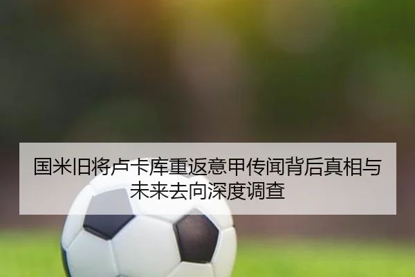 国米旧将卢卡库重返意甲传闻背后真相与未来去向深度调查