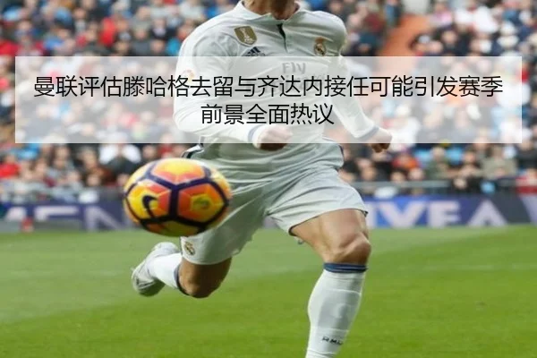 曼联评估滕哈格去留与齐达内接任可能引发赛季前景全面热议（kaiyun）